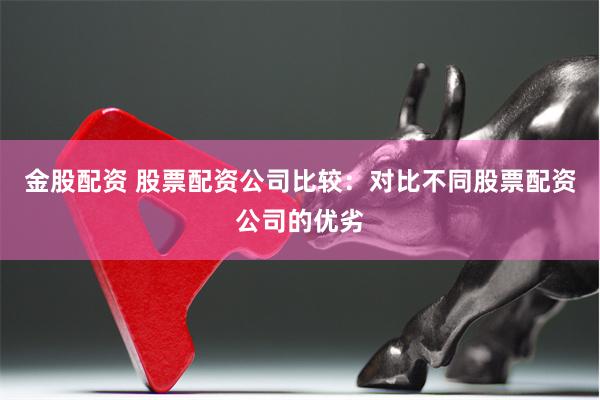 金股配资 股票配资公司比较：对比不同股票配资公司的优劣