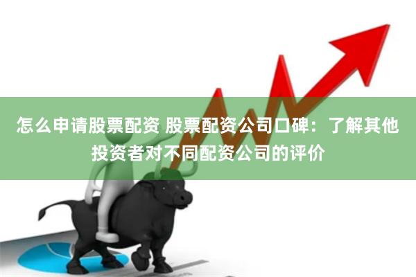怎么申请股票配资 股票配资公司口碑：了解其他投资者对不同配资公司的评价