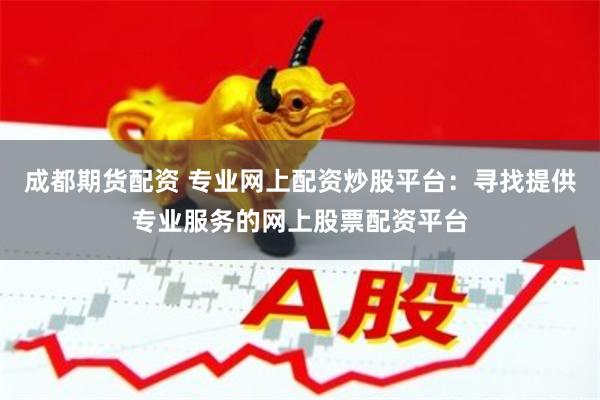 成都期货配资 专业网上配资炒股平台：寻找提供专业服务的网上股票配资平台