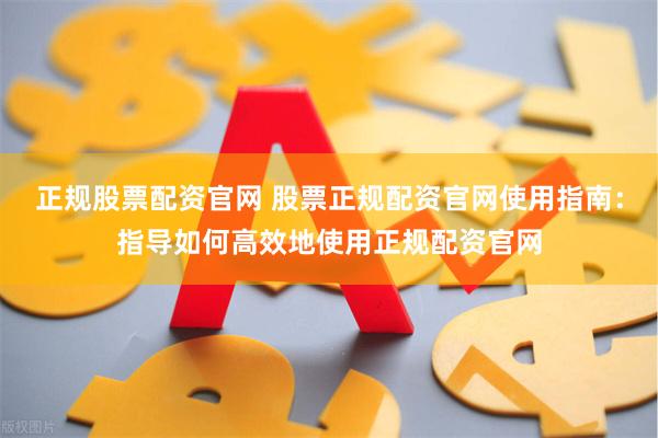 正规股票配资官网 股票正规配资官网使用指南：指导如何高效地使用正规配资官网