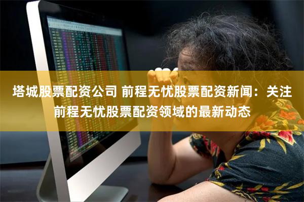 塔城股票配资公司 前程无忧股票配资新闻：关注前程无忧股票配资领域的最新动态