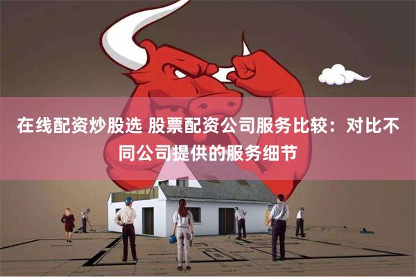 在线配资炒股选 股票配资公司服务比较：对比不同公司提供的服务细节