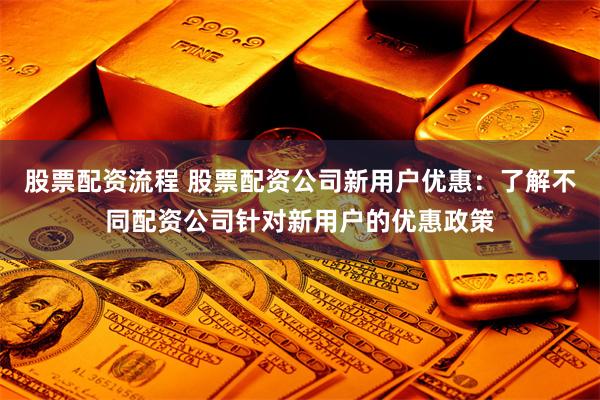 股票配资流程 股票配资公司新用户优惠：了解不同配资公司针对新用户的优惠政策