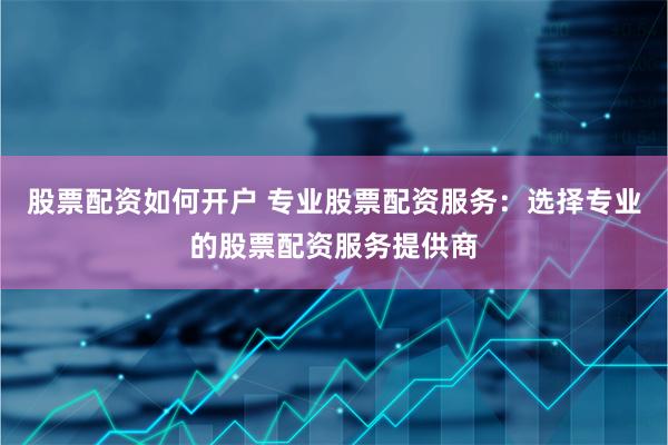股票配资如何开户 专业股票配资服务：选择专业的股票配资服务提供商