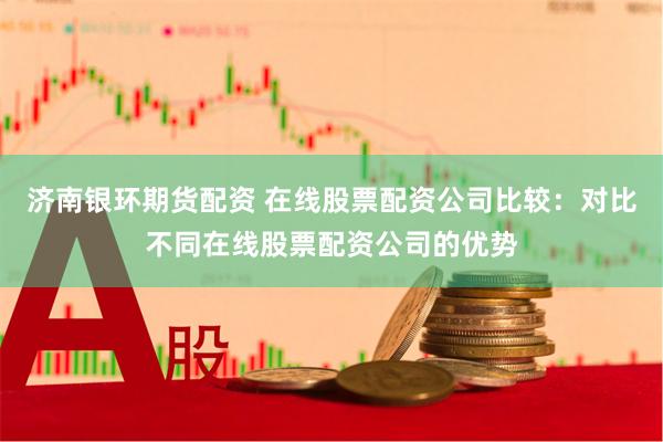 济南银环期货配资 在线股票配资公司比较：对比不同在线股票配资公司的优势