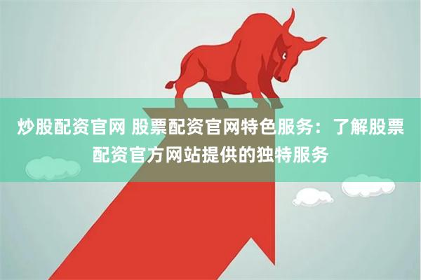 炒股配资官网 股票配资官网特色服务：了解股票配资官方网站提供的独特服务
