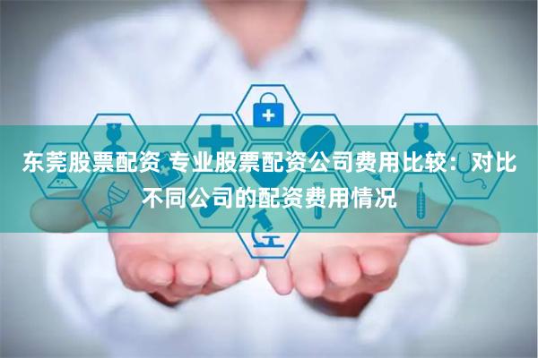 东莞股票配资 专业股票配资公司费用比较：对比不同公司的配资费用情况