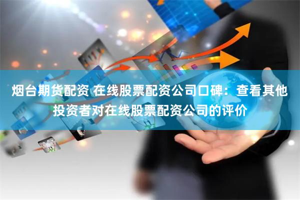 烟台期货配资 在线股票配资公司口碑：查看其他投资者对在线股票配资公司的评价