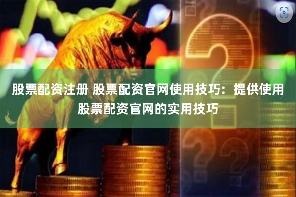 股票配资注册 股票配资官网使用技巧：提供使用股票配资官网的实用技巧