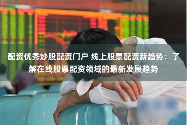 配资优秀炒股配资门户 线上股票配资新趋势：了解在线股票配资领域的最新发展趋势