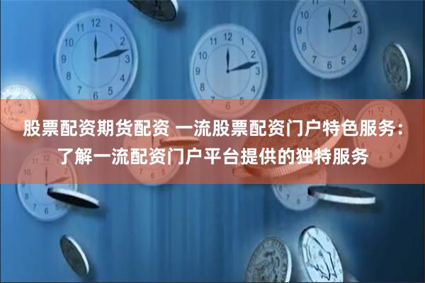 股票配资期货配资 一流股票配资门户特色服务：了解一流配资门户平台提供的独特服务