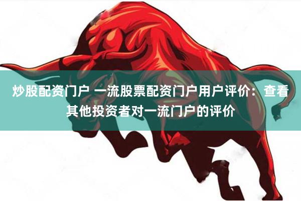 炒股配资门户 一流股票配资门户用户评价：查看其他投资者对一流门户的评价