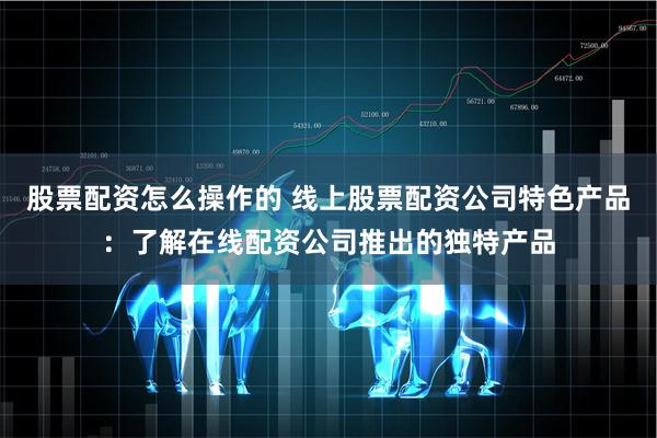 股票配资怎么操作的 线上股票配资公司特色产品：了解在线配资公司推出的独特产品