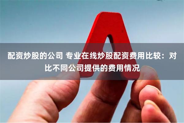配资炒股的公司 专业在线炒股配资费用比较：对比不同公司提供的费用情况