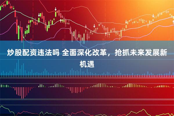 炒股配资违法吗 全面深化改革，抢抓未来发展新机遇