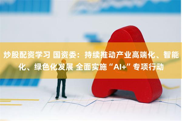 炒股配资学习 国资委：持续推动产业高端化、智能化、绿色化发展 全面实施“AI+”专项行动