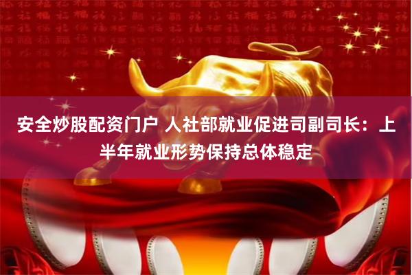 安全炒股配资门户 人社部就业促进司副司长：上半年就业形势保持总体稳定