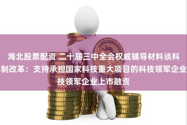 海北股票配资 二十届三中全会权威辅导材料谈科技金融体制改革：支持承担国家科技重大项目的科技领军企业上市融资