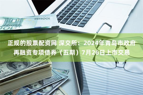 正规的股票配资网 深交所：2024年青岛市政府再融资专项债券（五期）7月26日上市交易