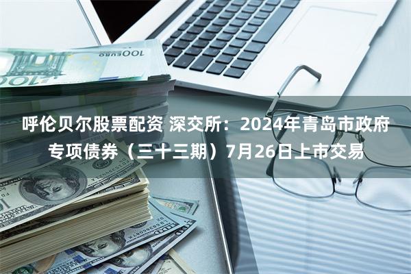 呼伦贝尔股票配资 深交所：2024年青岛市政府专项债券（三十三期）7月26日上市交易