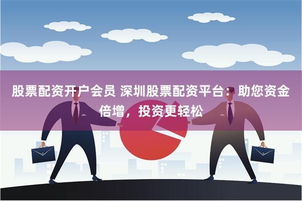 股票配资开户会员 深圳股票配资平台：助您资金倍增，投资更轻松