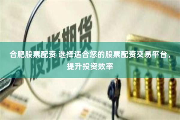合肥股票配资 选择适合您的股票配资交易平台，提升投资效率