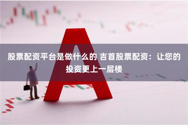股票配资平台是做什么的 吉首股票配资：让您的投资更上一层楼