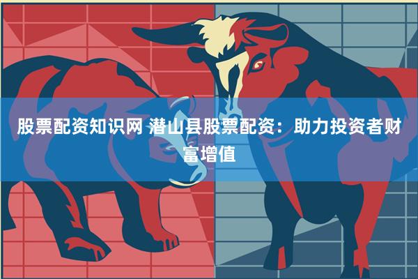 股票配资知识网 潜山县股票配资：助力投资者财富增值