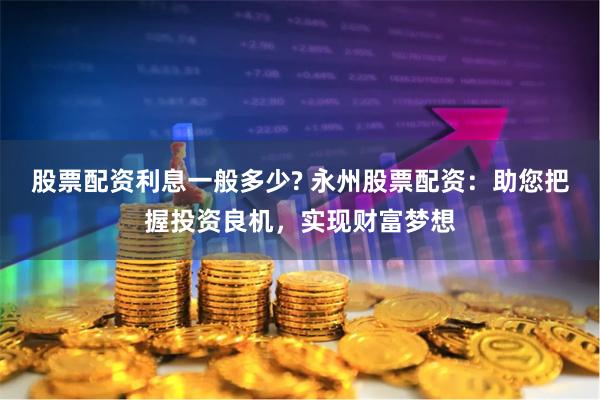 股票配资利息一般多少? 永州股票配资：助您把握投资良机，实现财富梦想