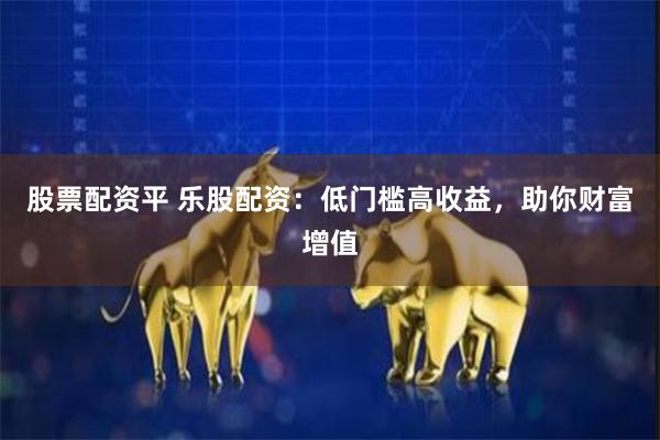 股票配资平 乐股配资：低门槛高收益，助你财富增值