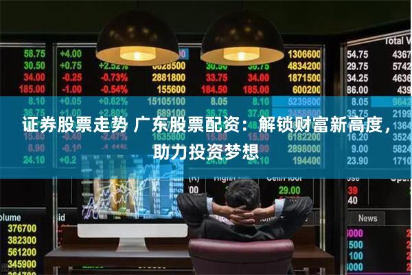 证券股票走势 广东股票配资：解锁财富新高度，助力投资梦想