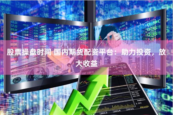 股票操盘时间 国内期货配资平台：助力投资，放大收益