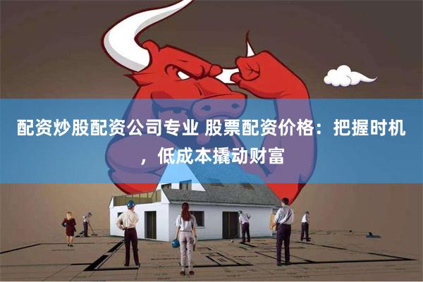 配资炒股配资公司专业 股票配资价格：把握时机，低成本撬动财富