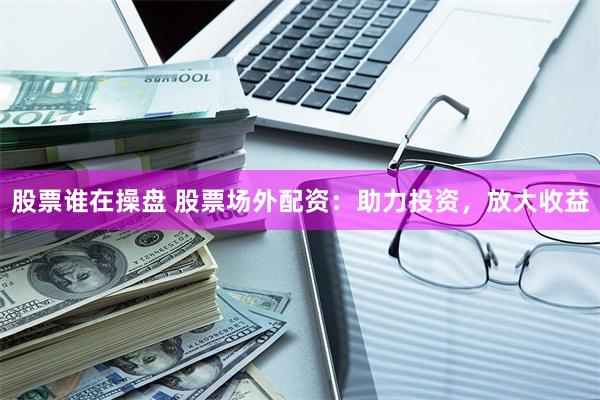 股票谁在操盘 股票场外配资：助力投资，放大收益