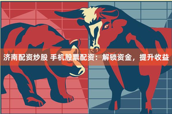 济南配资炒股 手机股票配资：解锁资金，提升收益