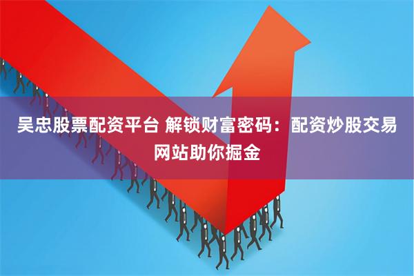 吴忠股票配资平台 解锁财富密码：配资炒股交易网站助你掘金