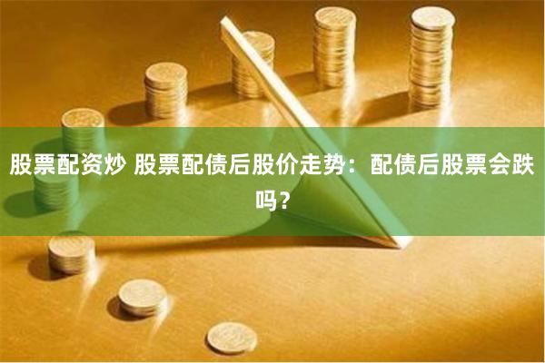股票配资炒 股票配债后股价走势：配债后股票会跌吗？