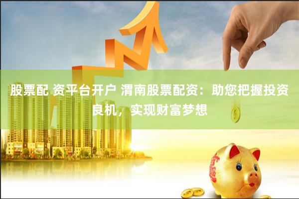 股票配 资平台开户 渭南股票配资：助您把握投资良机，实现财富梦想