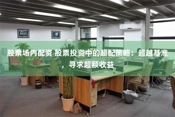 股票场内配资 股票投资中的超配策略：超越基准，寻求超额收益