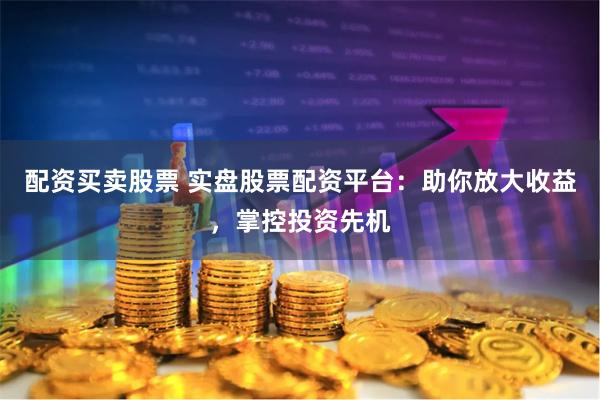 配资买卖股票 实盘股票配资平台：助你放大收益，掌控投资先机