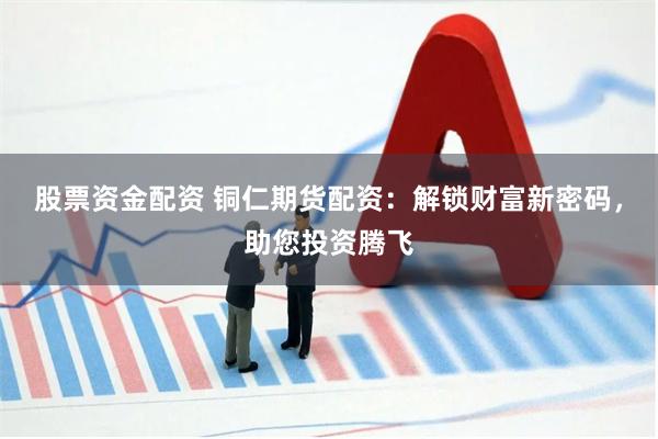 股票资金配资 铜仁期货配资：解锁财富新密码，助您投资腾飞