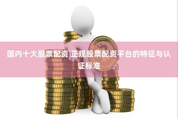 国内十大股票配资 正规股票配资平台的特征与认证标准