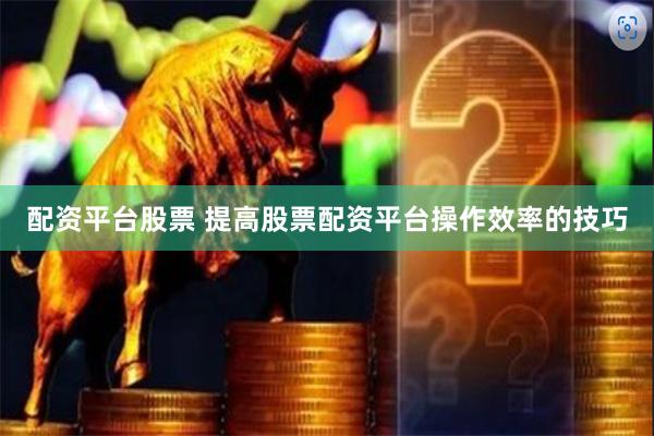 配资平台股票 提高股票配资平台操作效率的技巧