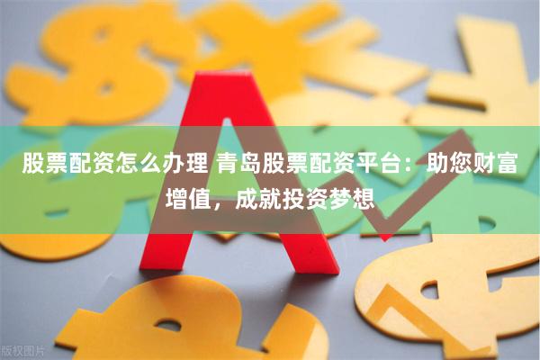 股票配资怎么办理 青岛股票配资平台：助您财富增值，成就投资梦想