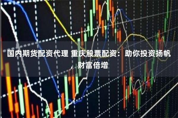 国内期货配资代理 重庆股票配资：助你投资扬帆，财富倍增