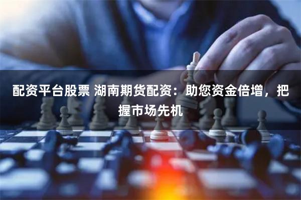 配资平台股票 湖南期货配资：助您资金倍增，把握市场先机