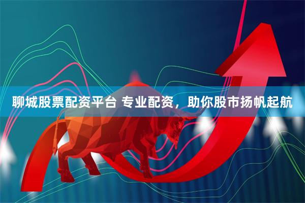 聊城股票配资平台 专业配资，助你股市扬帆起航
