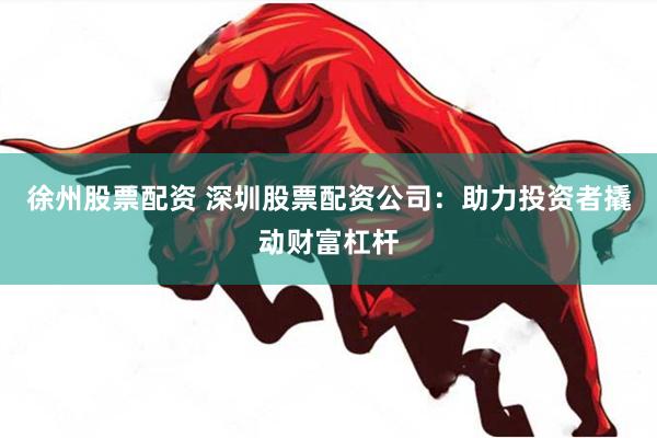 徐州股票配资 深圳股票配资公司：助力投资者撬动财富杠杆