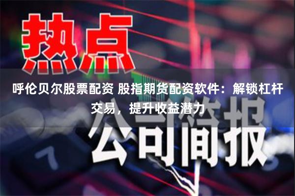 呼伦贝尔股票配资 股指期货配资软件：解锁杠杆交易，提升收益潜力