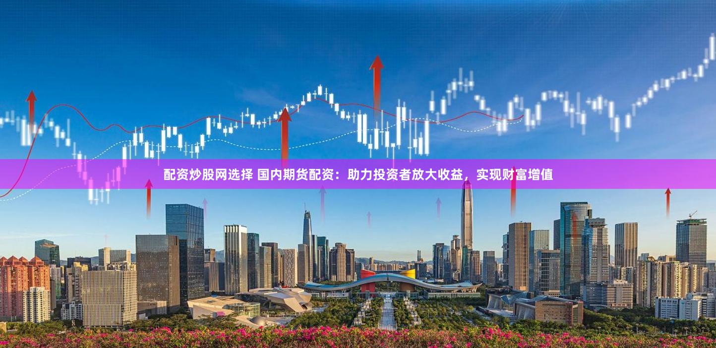 配资炒股网选择 国内期货配资：助力投资者放大收益，实现财富增值